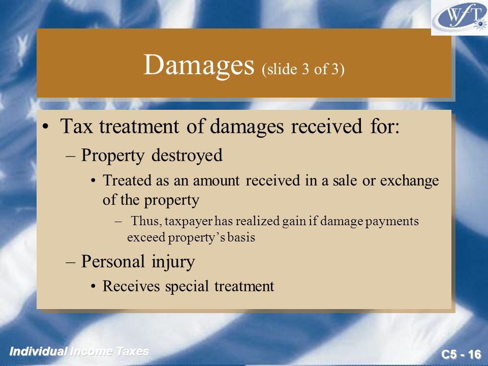 C Individual Income Taxes Damages (slide 3 of 3) Tax treatment of damages received for: –Property destroyed Treated as an amount received in a sale or exchange of the property – Thus, taxpayer has realized gain if damage payments exceed property’s basis –Personal injury Receives special treatment Tax treatment of damages received for: –Property destroyed Treated as an amount received in a sale or exchange of the property – Thus, taxpayer has realized gain if damage payments exceed property’s basis –Personal injury Receives special treatment