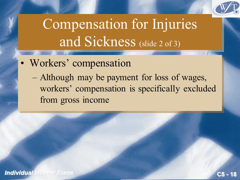 C Individual Income Taxes Compensation for Injuries and Sickness (slide 2 of 3) Workers’ compensation –Although may be payment for loss of wages, workers’ compensation is specifically excluded from gross income Workers’ compensation –Although may be payment for loss of wages, workers’ compensation is specifically excluded from gross income