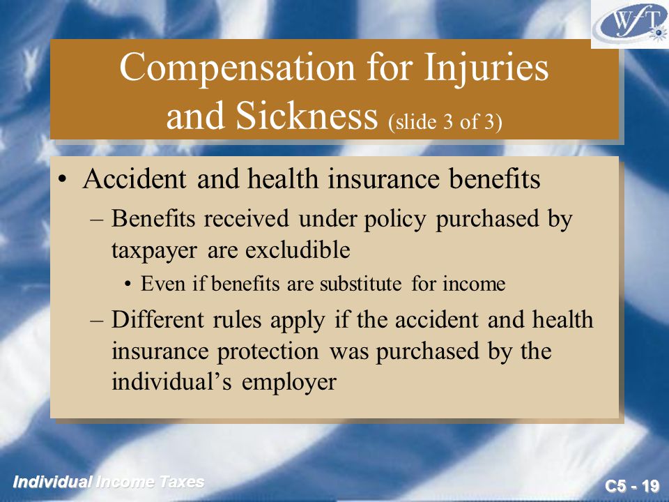 C Individual Income Taxes Compensation for Injuries and Sickness (slide 3 of 3) Accident and health insurance benefits –Benefits received under policy purchased by taxpayer are excludible Even if benefits are substitute for income –Different rules apply if the accident and health insurance protection was purchased by the individual’s employer Accident and health insurance benefits –Benefits received under policy purchased by taxpayer are excludible Even if benefits are substitute for income –Different rules apply if the accident and health insurance protection was purchased by the individual’s employer