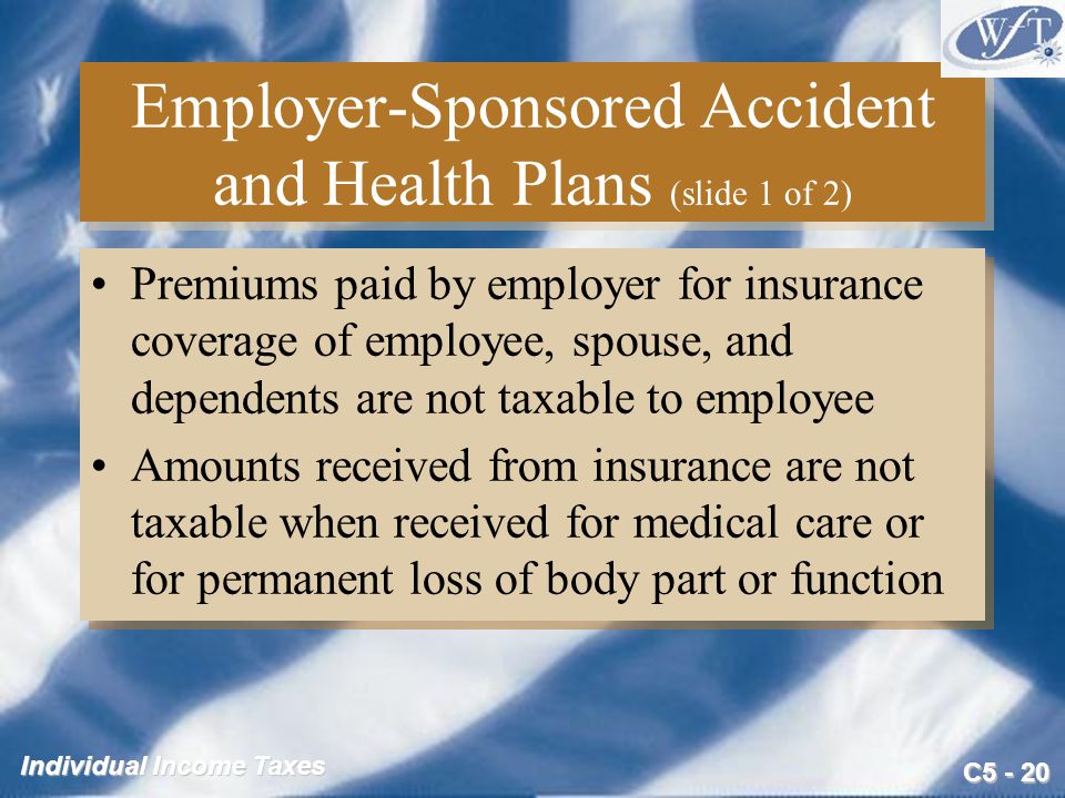 C Individual Income Taxes Employer-Sponsored Accident and Health Plans (slide 1 of 2) Premiums paid by employer for insurance coverage of employee, spouse, and dependents are not taxable to employee Amounts received from insurance are not taxable when received for medical care or for permanent loss of body part or function Premiums paid by employer for insurance coverage of employee, spouse, and dependents are not taxable to employee Amounts received from insurance are not taxable when received for medical care or for permanent loss of body part or function