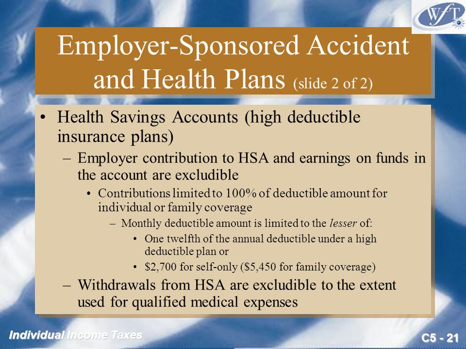 C Individual Income Taxes Employer-Sponsored Accident and Health Plans (slide 2 of 2) Health Savings Accounts (high deductible insurance plans) –Employer contribution to HSA and earnings on funds in the account are excludible Contributions limited to 100% of deductible amount for individual or family coverage –Monthly deductible amount is limited to the lesser of: One twelfth of the annual deductible under a high deductible plan or $2,700 for self-only ($5,450 for family coverage) –Withdrawals from HSA are excludible to the extent used for qualified medical expenses Health Savings Accounts (high deductible insurance plans) –Employer contribution to HSA and earnings on funds in the account are excludible Contributions limited to 100% of deductible amount for individual or family coverage –Monthly deductible amount is limited to the lesser of: One twelfth of the annual deductible under a high deductible plan or $2,700 for self-only ($5,450 for family coverage) –Withdrawals from HSA are excludible to the extent used for qualified medical expenses