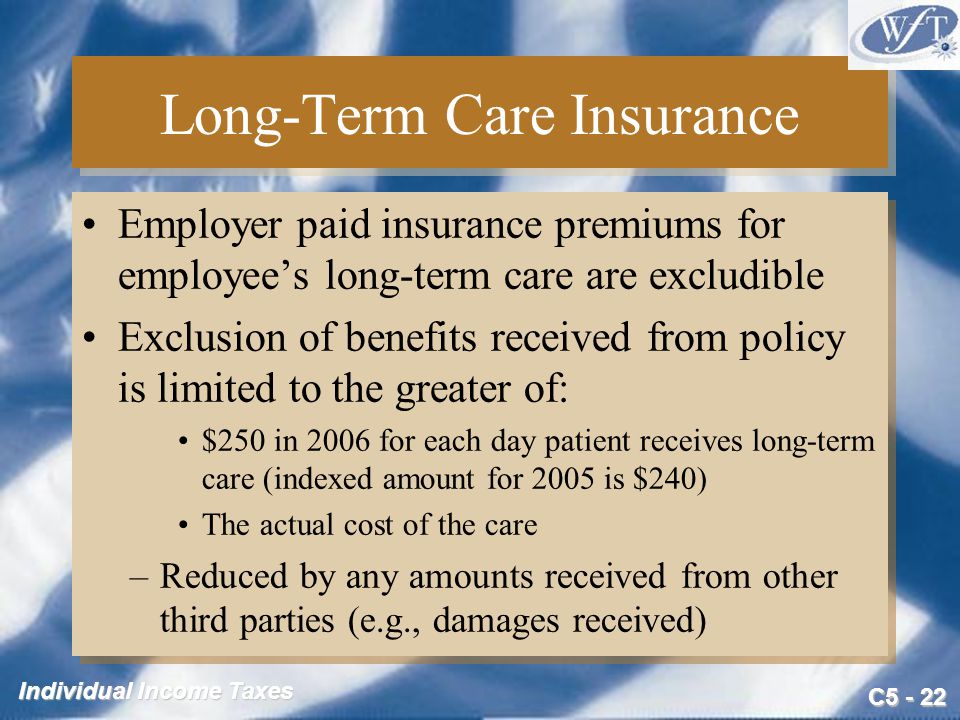 C Individual Income Taxes Long-Term Care Insurance Employer paid insurance premiums for employee’s long-term care are excludible Exclusion of benefits received from policy is limited to the greater of: $250 in 2006 for each day patient receives long-term care (indexed amount for 2005 is $240) The actual cost of the care –Reduced by any amounts received from other third parties (e.g., damages received) Employer paid insurance premiums for employee’s long-term care are excludible Exclusion of benefits received from policy is limited to the greater of: $250 in 2006 for each day patient receives long-term care (indexed amount for 2005 is $240) The actual cost of the care –Reduced by any amounts received from other third parties (e.g., damages received)