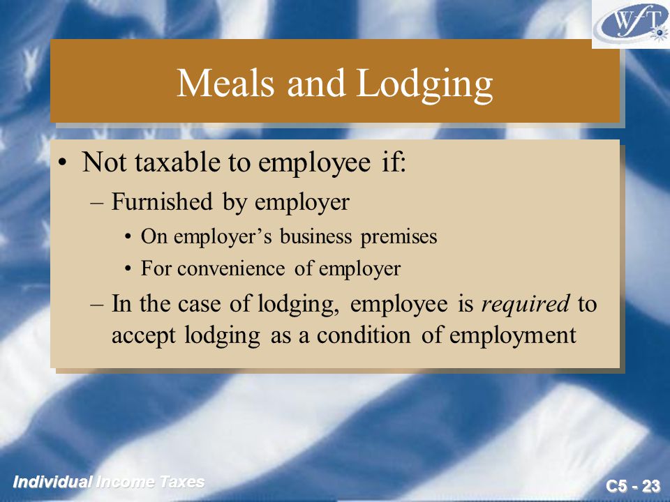C Individual Income Taxes Meals and Lodging Not taxable to employee if: –Furnished by employer On employer’s business premises For convenience of employer –In the case of lodging, employee is required to accept lodging as a condition of employment Not taxable to employee if: –Furnished by employer On employer’s business premises For convenience of employer –In the case of lodging, employee is required to accept lodging as a condition of employment