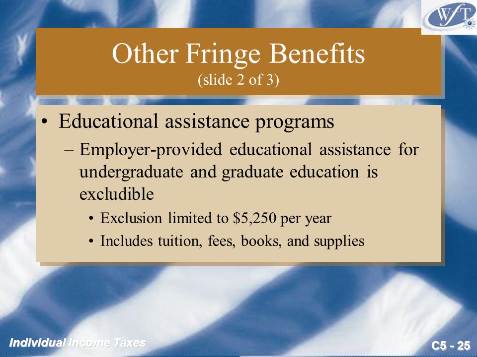 C Individual Income Taxes Other Fringe Benefits (slide 2 of 3) Educational assistance programs –Employer-provided educational assistance for undergraduate and graduate education is excludible Exclusion limited to $5,250 per year Includes tuition, fees, books, and supplies Educational assistance programs –Employer-provided educational assistance for undergraduate and graduate education is excludible Exclusion limited to $5,250 per year Includes tuition, fees, books, and supplies