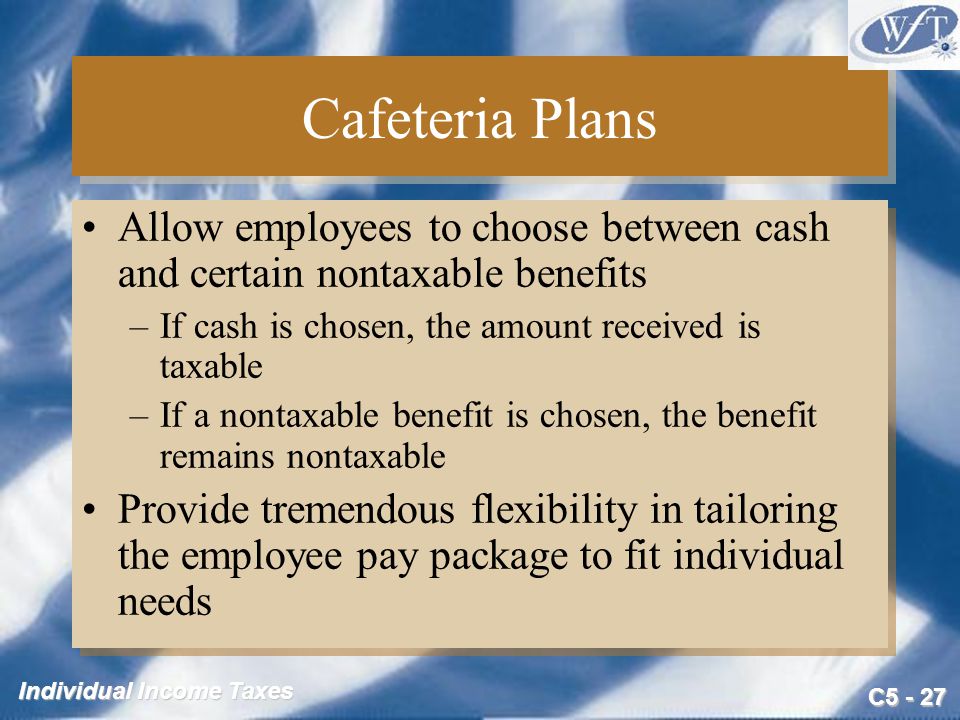 C Individual Income Taxes Cafeteria Plans Allow employees to choose between cash and certain nontaxable benefits –If cash is chosen, the amount received is taxable –If a nontaxable benefit is chosen, the benefit remains nontaxable Provide tremendous flexibility in tailoring the employee pay package to fit individual needs Allow employees to choose between cash and certain nontaxable benefits –If cash is chosen, the amount received is taxable –If a nontaxable benefit is chosen, the benefit remains nontaxable Provide tremendous flexibility in tailoring the employee pay package to fit individual needs
