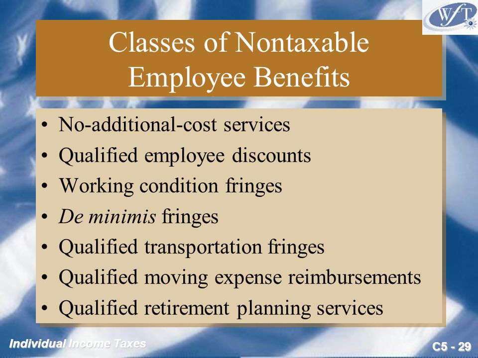 C Individual Income Taxes Classes of Nontaxable Employee Benefits No-additional-cost services Qualified employee discounts Working condition fringes De minimis fringes Qualified transportation fringes Qualified moving expense reimbursements Qualified retirement planning services No-additional-cost services Qualified employee discounts Working condition fringes De minimis fringes Qualified transportation fringes Qualified moving expense reimbursements Qualified retirement planning services