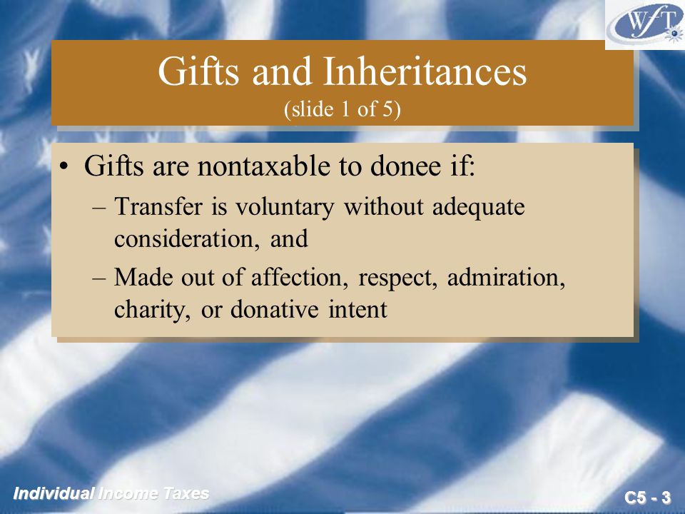 C5 - 3 Individual Income Taxes Gifts and Inheritances (slide 1 of 5) Gifts are nontaxable to donee if: –Transfer is voluntary without adequate consideration, and –Made out of affection, respect, admiration, charity, or donative intent Gifts are nontaxable to donee if: –Transfer is voluntary without adequate consideration, and –Made out of affection, respect, admiration, charity, or donative intent