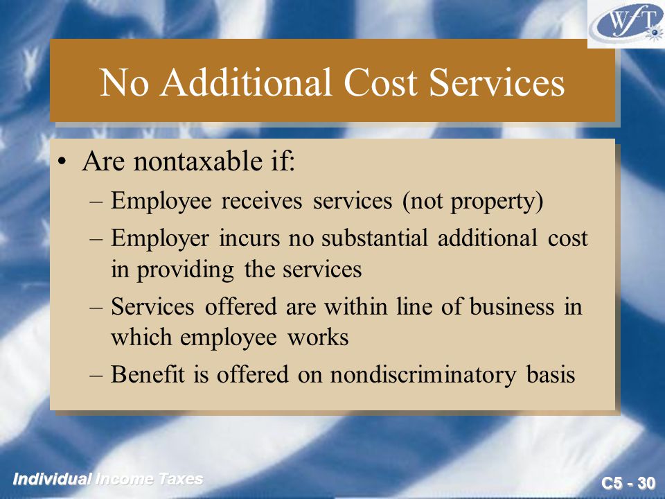 C Individual Income Taxes No Additional Cost Services Are nontaxable if: –Employee receives services (not property) –Employer incurs no substantial additional cost in providing the services –Services offered are within line of business in which employee works –Benefit is offered on nondiscriminatory basis Are nontaxable if: –Employee receives services (not property) –Employer incurs no substantial additional cost in providing the services –Services offered are within line of business in which employee works –Benefit is offered on nondiscriminatory basis