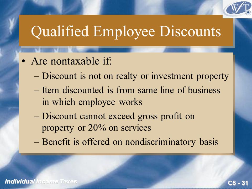 C Individual Income Taxes Qualified Employee Discounts Are nontaxable if: –Discount is not on realty or investment property –Item discounted is from same line of business in which employee works –Discount cannot exceed gross profit on property or 20% on services –Benefit is offered on nondiscriminatory basis Are nontaxable if: –Discount is not on realty or investment property –Item discounted is from same line of business in which employee works –Discount cannot exceed gross profit on property or 20% on services –Benefit is offered on nondiscriminatory basis