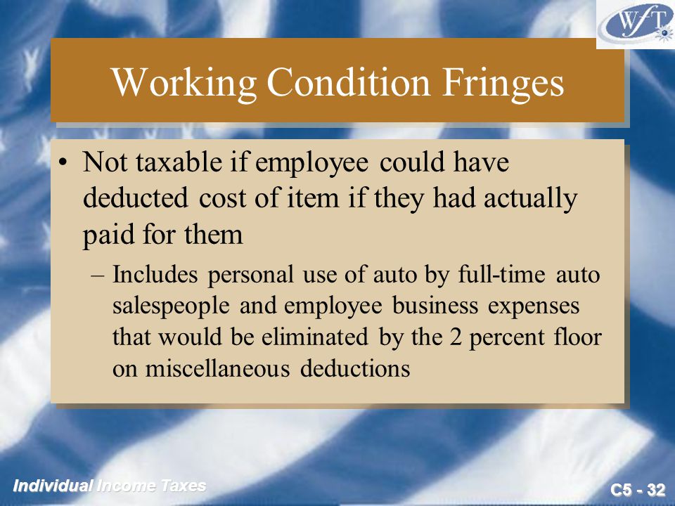 C Individual Income Taxes Working Condition Fringes Not taxable if employee could have deducted cost of item if they had actually paid for them –Includes personal use of auto by full-time auto salespeople and employee business expenses that would be eliminated by the 2 percent floor on miscellaneous deductions Not taxable if employee could have deducted cost of item if they had actually paid for them –Includes personal use of auto by full-time auto salespeople and employee business expenses that would be eliminated by the 2 percent floor on miscellaneous deductions