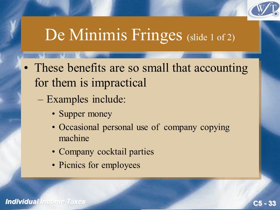 C Individual Income Taxes De Minimis Fringes (slide 1 of 2) These benefits are so small that accounting for them is impractical –Examples include: Supper money Occasional personal use of company copying machine Company cocktail parties Picnics for employees These benefits are so small that accounting for them is impractical –Examples include: Supper money Occasional personal use of company copying machine Company cocktail parties Picnics for employees