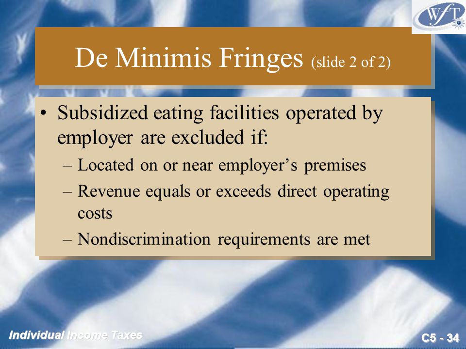 C Individual Income Taxes De Minimis Fringes (slide 2 of 2) Subsidized eating facilities operated by employer are excluded if: –Located on or near employer’s premises –Revenue equals or exceeds direct operating costs –Nondiscrimination requirements are met Subsidized eating facilities operated by employer are excluded if: –Located on or near employer’s premises –Revenue equals or exceeds direct operating costs –Nondiscrimination requirements are met
