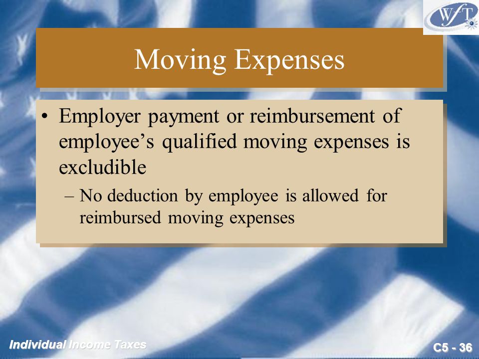 C Individual Income Taxes Moving Expenses Employer payment or reimbursement of employee’s qualified moving expenses is excludible –No deduction by employee is allowed for reimbursed moving expenses Employer payment or reimbursement of employee’s qualified moving expenses is excludible –No deduction by employee is allowed for reimbursed moving expenses