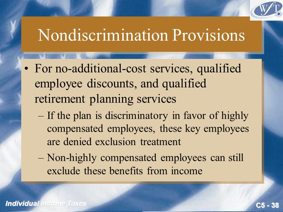 C Individual Income Taxes Nondiscrimination Provisions For no-additional-cost services, qualified employee discounts, and qualified retirement planning services –If the plan is discriminatory in favor of highly compensated employees, these key employees are denied exclusion treatment –Non-highly compensated employees can still exclude these benefits from income For no-additional-cost services, qualified employee discounts, and qualified retirement planning services –If the plan is discriminatory in favor of highly compensated employees, these key employees are denied exclusion treatment –Non-highly compensated employees can still exclude these benefits from income