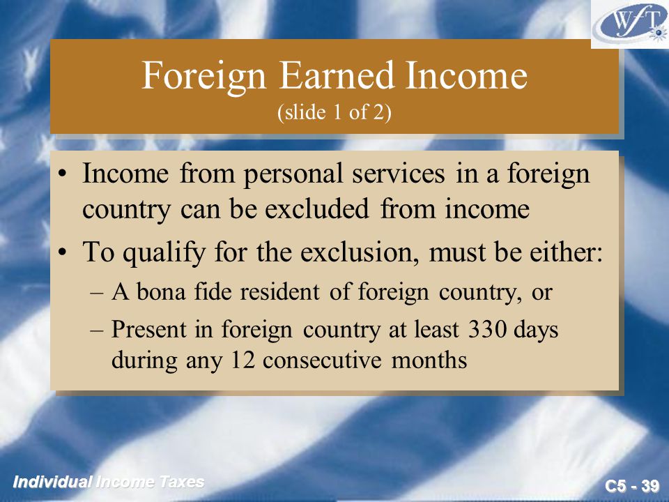 C Individual Income Taxes Foreign Earned Income (slide 1 of 2) Income from personal services in a foreign country can be excluded from income To qualify for the exclusion, must be either: –A bona fide resident of foreign country, or –Present in foreign country at least 330 days during any 12 consecutive months Income from personal services in a foreign country can be excluded from income To qualify for the exclusion, must be either: –A bona fide resident of foreign country, or –Present in foreign country at least 330 days during any 12 consecutive months