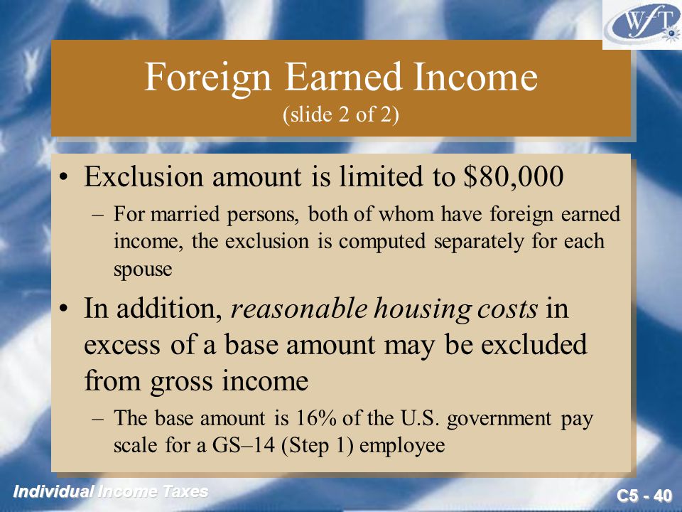 C Individual Income Taxes Foreign Earned Income (slide 2 of 2) Exclusion amount is limited to $80,000 –For married persons, both of whom have foreign earned income, the exclusion is computed separately for each spouse In addition, reasonable housing costs in excess of a base amount may be excluded from gross income –The base amount is 16% of the U.S.
