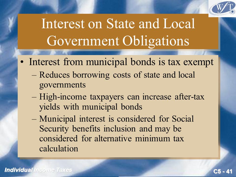 C Individual Income Taxes Interest on State and Local Government Obligations Interest from municipal bonds is tax exempt –Reduces borrowing costs of state and local governments –High-income taxpayers can increase after-tax yields with municipal bonds –Municipal interest is considered for Social Security benefits inclusion and may be considered for alternative minimum tax calculation Interest from municipal bonds is tax exempt –Reduces borrowing costs of state and local governments –High-income taxpayers can increase after-tax yields with municipal bonds –Municipal interest is considered for Social Security benefits inclusion and may be considered for alternative minimum tax calculation