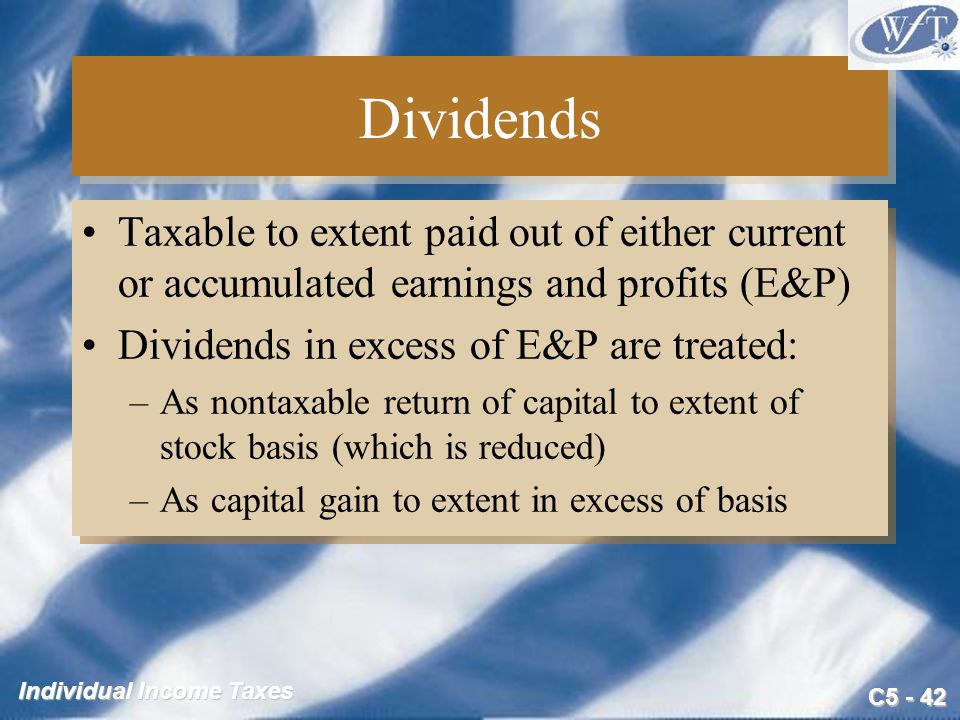 C Individual Income Taxes Dividends Taxable to extent paid out of either current or accumulated earnings and profits (E&P) Dividends in excess of E&P are treated: –As nontaxable return of capital to extent of stock basis (which is reduced) –As capital gain to extent in excess of basis Taxable to extent paid out of either current or accumulated earnings and profits (E&P) Dividends in excess of E&P are treated: –As nontaxable return of capital to extent of stock basis (which is reduced) –As capital gain to extent in excess of basis