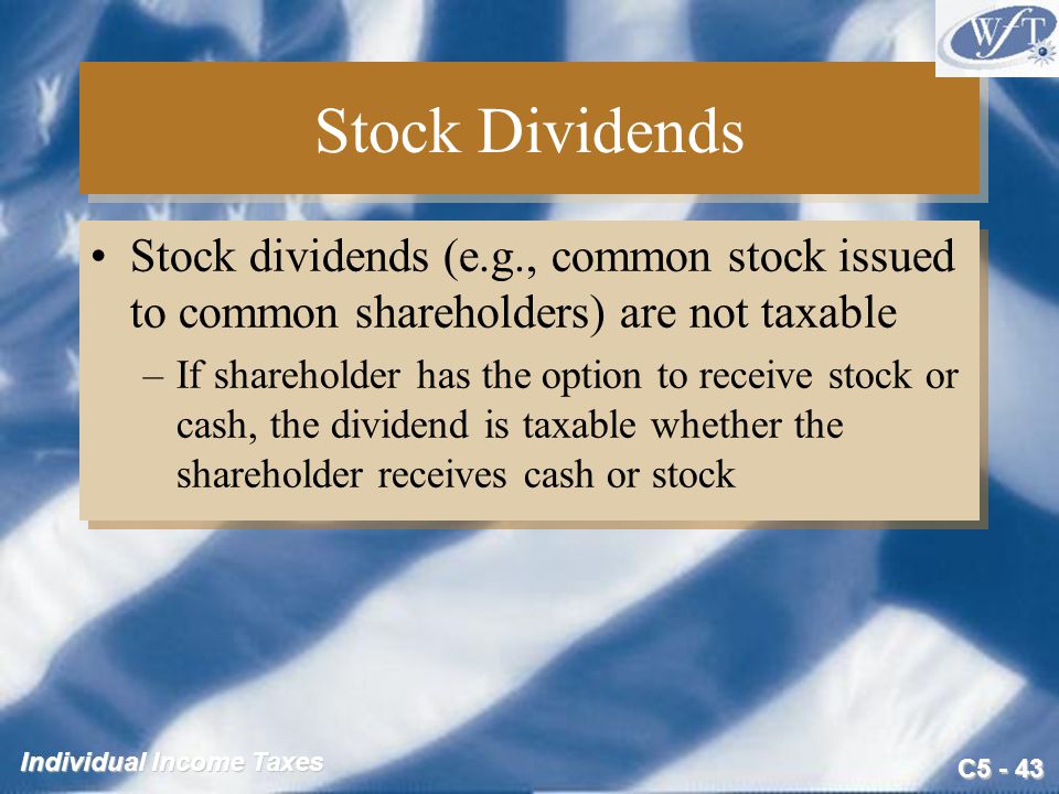 C Individual Income Taxes Stock Dividends Stock dividends (e.g., common stock issued to common shareholders) are not taxable –If shareholder has the option to receive stock or cash, the dividend is taxable whether the shareholder receives cash or stock Stock dividends (e.g., common stock issued to common shareholders) are not taxable –If shareholder has the option to receive stock or cash, the dividend is taxable whether the shareholder receives cash or stock