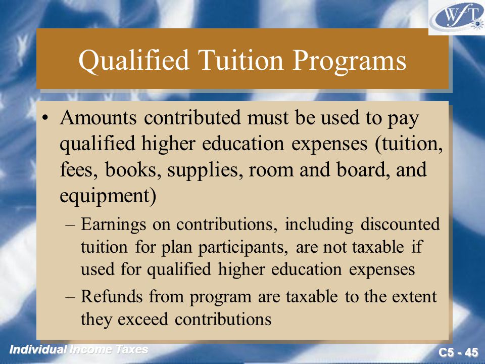 C Individual Income Taxes Qualified Tuition Programs Amounts contributed must be used to pay qualified higher education expenses (tuition, fees, books, supplies, room and board, and equipment) –Earnings on contributions, including discounted tuition for plan participants, are not taxable if used for qualified higher education expenses –Refunds from program are taxable to the extent they exceed contributions Amounts contributed must be used to pay qualified higher education expenses (tuition, fees, books, supplies, room and board, and equipment) –Earnings on contributions, including discounted tuition for plan participants, are not taxable if used for qualified higher education expenses –Refunds from program are taxable to the extent they exceed contributions