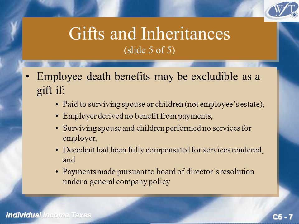 C5 - 7 Individual Income Taxes Gifts and Inheritances (slide 5 of 5) Employee death benefits may be excludible as a gift if: Paid to surviving spouse or children (not employee’s estate), Employer derived no benefit from payments, Surviving spouse and children performed no services for employer, Decedent had been fully compensated for services rendered, and Payments made pursuant to board of director’s resolution under a general company policy Employee death benefits may be excludible as a gift if: Paid to surviving spouse or children (not employee’s estate), Employer derived no benefit from payments, Surviving spouse and children performed no services for employer, Decedent had been fully compensated for services rendered, and Payments made pursuant to board of director’s resolution under a general company policy