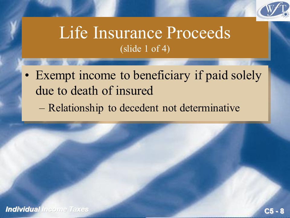 C5 - 8 Individual Income Taxes Life Insurance Proceeds (slide 1 of 4) Exempt income to beneficiary if paid solely due to death of insured –Relationship to decedent not determinative Exempt income to beneficiary if paid solely due to death of insured –Relationship to decedent not determinative