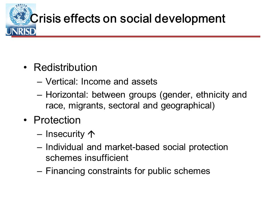 Crisis effects on social development Redistribution –Vertical: Income and assets –Horizontal: between groups (gender, ethnicity and race, migrants, sectoral and geographical) Protection –Insecurity  –Individual and market-based social protection schemes insufficient –Financing constraints for public schemes