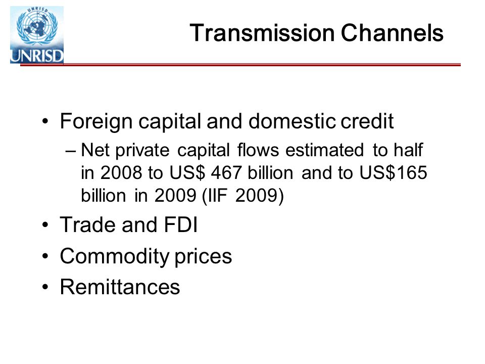 Transmission Channels Foreign capital and domestic credit –Net private capital flows estimated to half in 2008 to US$ 467 billion and to US$165 billion in 2009 (IIF 2009) Trade and FDI Commodity prices Remittances