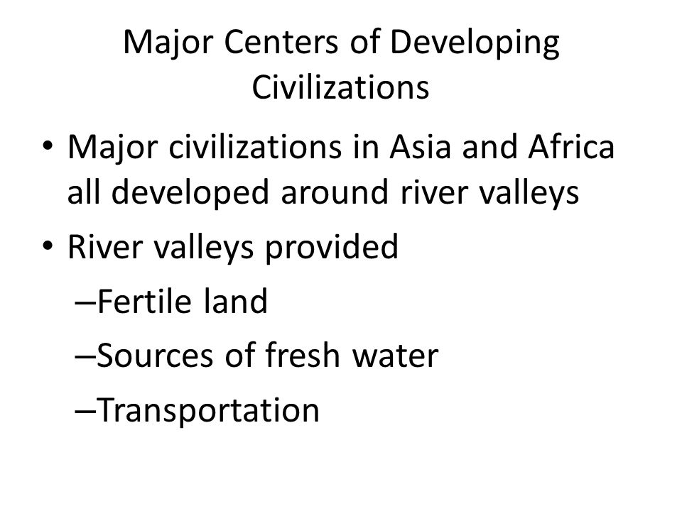 Major Centers of Developing Civilizations Major civilizations in Asia and Africa all developed around river valleys River valleys provided – Fertile land – Sources of fresh water – Transportation