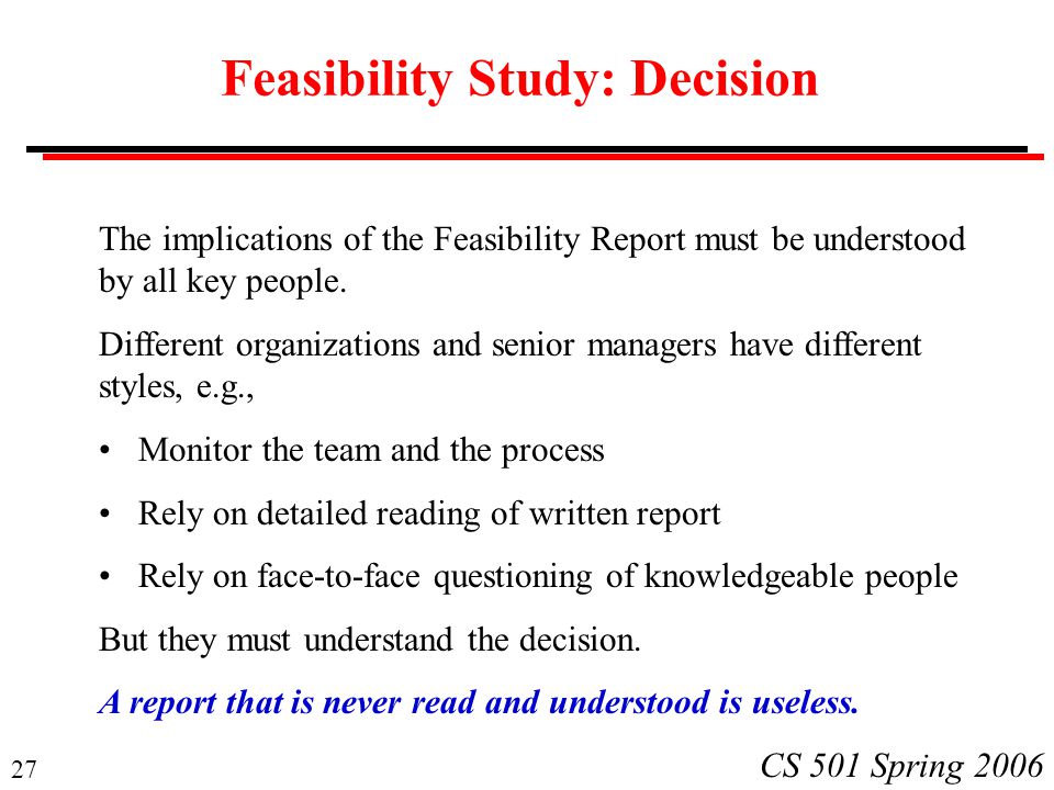 27 CS 501 Spring 2006 Feasibility Study: Decision The implications of the Feasibility Report must be understood by all key people.