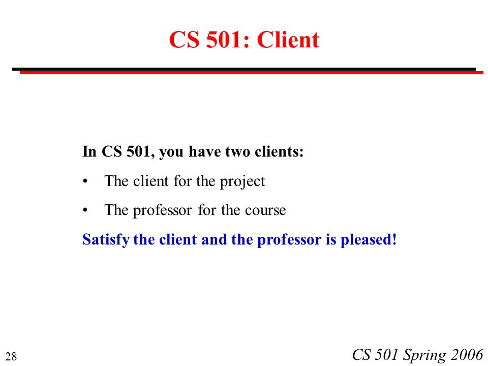 28 CS 501 Spring 2006 CS 501: Client In CS 501, you have two clients: The client for the project The professor for the course Satisfy the client and the professor is pleased!