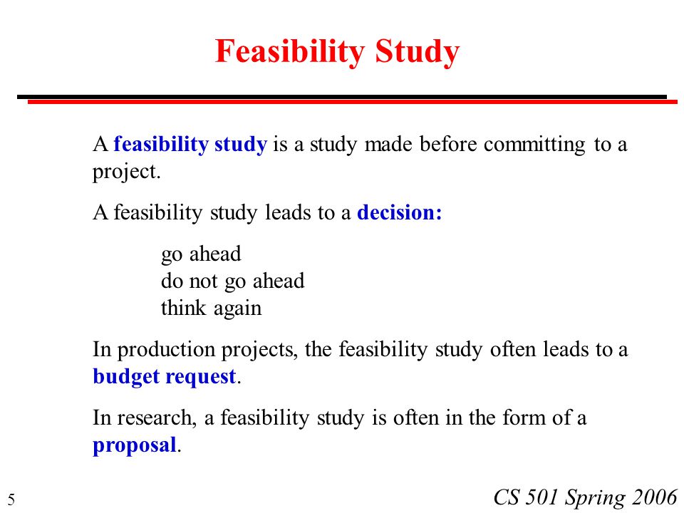 5 CS 501 Spring 2006 Feasibility Study A feasibility study is a study made before committing to a project.