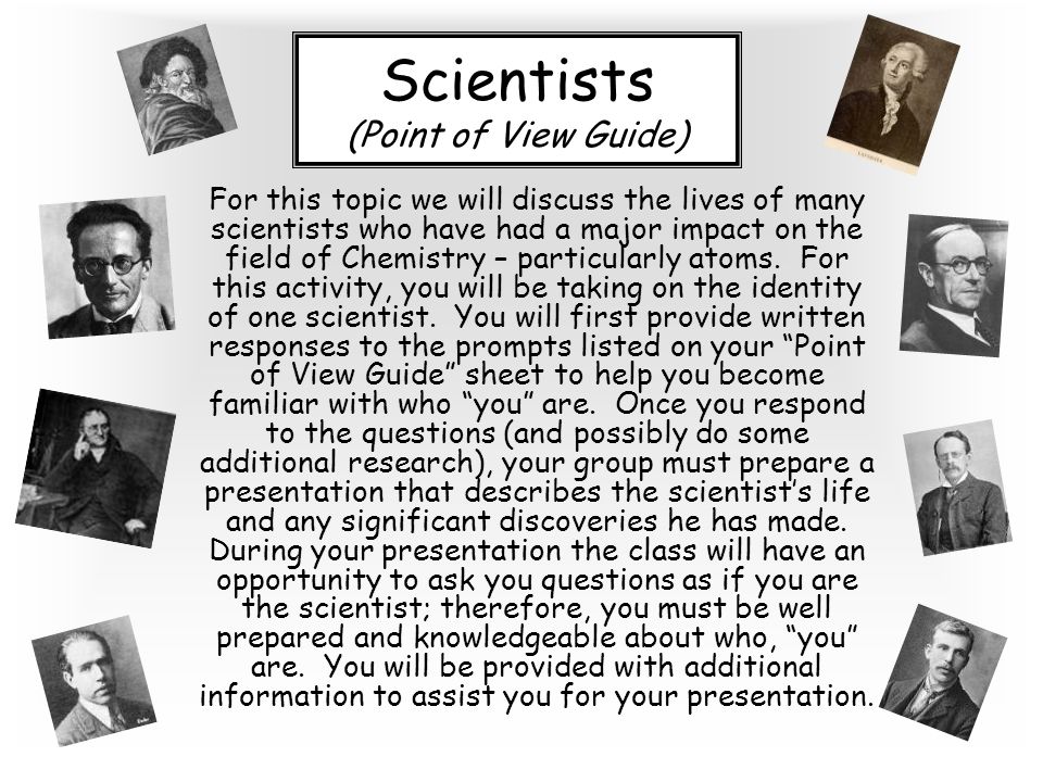 Scientists (Point of View Guide) For this topic we will discuss the lives of many scientists who have had a major impact on the field of Chemistry – particularly atoms.