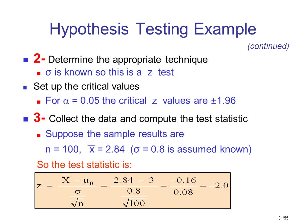 31/55 Hypothesis Testing Example 2- Determine the appropriate technique σ is known so this is a z test Set up the critical values For  = 0.05 the critical z values are ± Collect the data and compute the test statistic Suppose the sample results are n = 100, x = 2.84 (σ = 0.8 is assumed known) So the test statistic is: (continued)