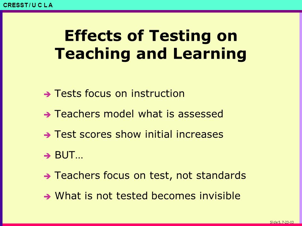 CRESST / U C L A Slide 5, Effects of Testing on Teaching and Learning è Tests focus on instruction è Teachers model what is assessed è Test scores show initial increases è BUT… è Teachers focus on test, not standards è What is not tested becomes invisible