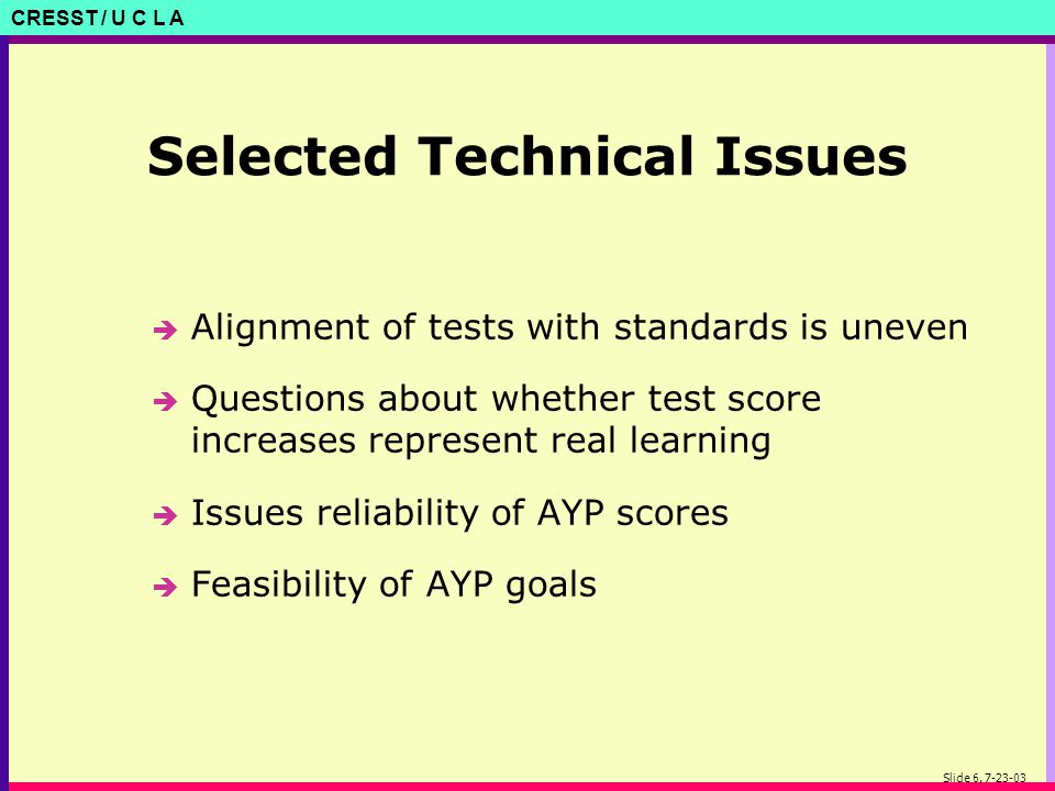CRESST / U C L A Slide 6, Selected Technical Issues è Alignment of tests with standards is uneven è Questions about whether test score increases represent real learning è Issues reliability of AYP scores è Feasibility of AYP goals