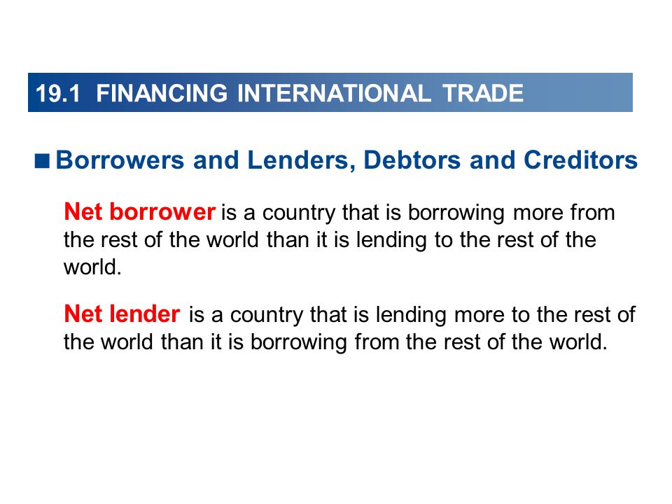 19.1 FINANCING INTERNATIONAL TRADE  Borrowers and Lenders, Debtors and Creditors Net borrower is a country that is borrowing more from the rest of the world than it is lending to the rest of the world.