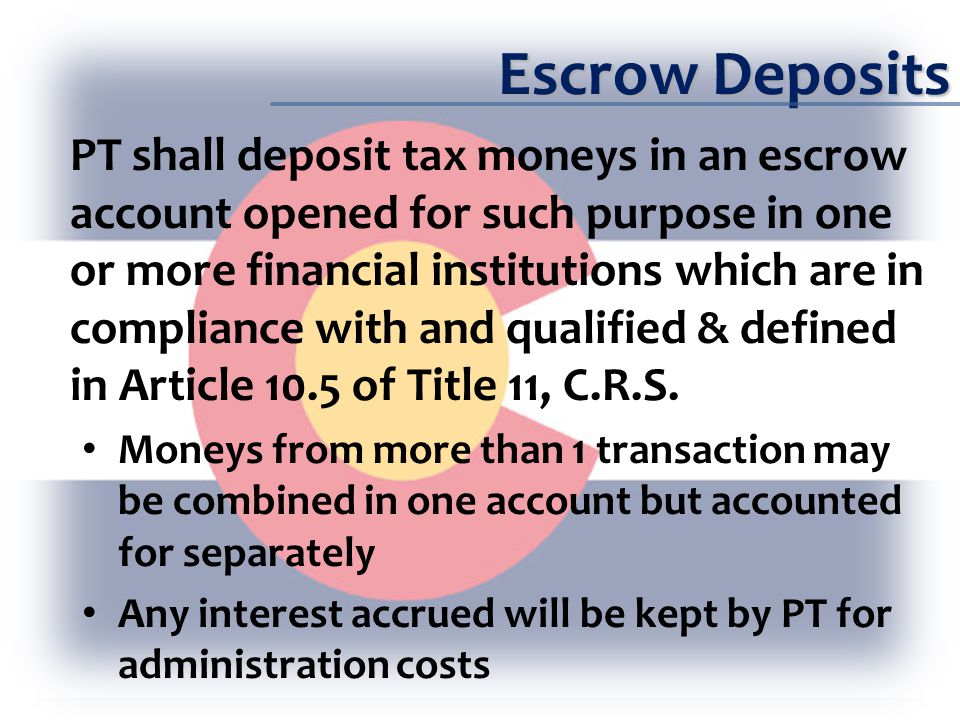 Escrow Deposits PT shall deposit tax moneys in an escrow account opened for such purpose in one or more financial institutions which are in compliance with and qualified & defined in Article 10.5 of Title 11, C.R.S.