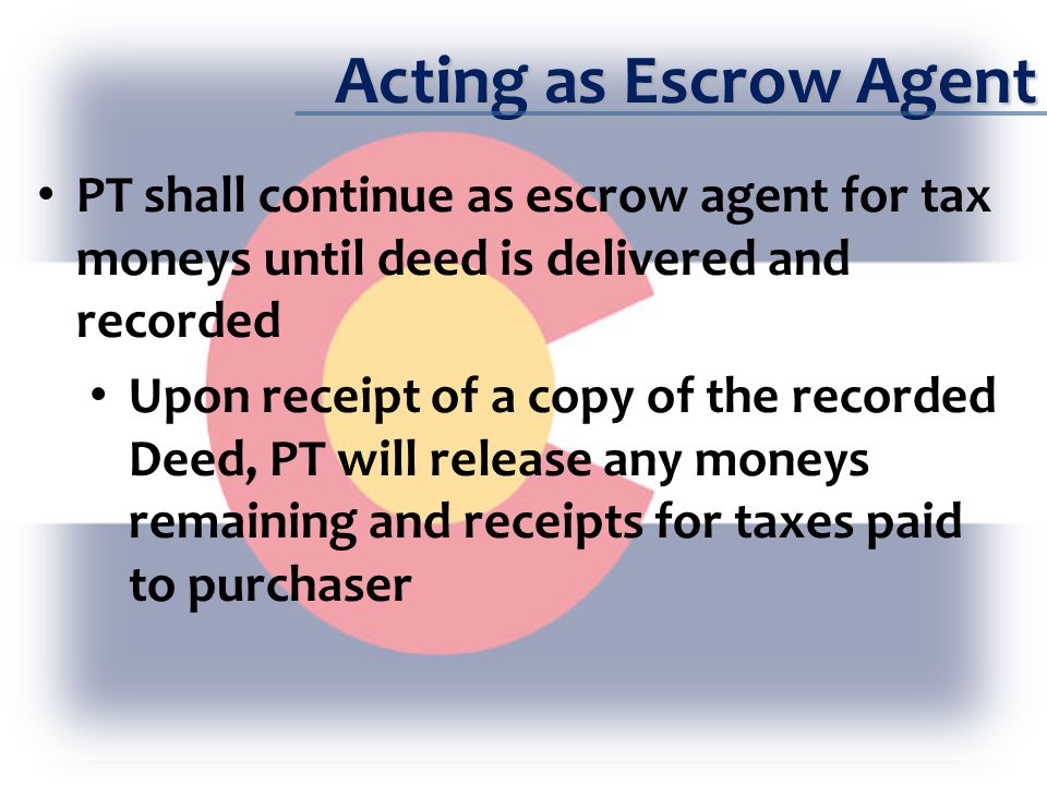 Acting as Escrow Agent PT shall continue as escrow agent for tax moneys until deed is delivered and recorded Upon receipt of a copy of the recorded Deed, PT will release any moneys remaining and receipts for taxes paid to purchaser