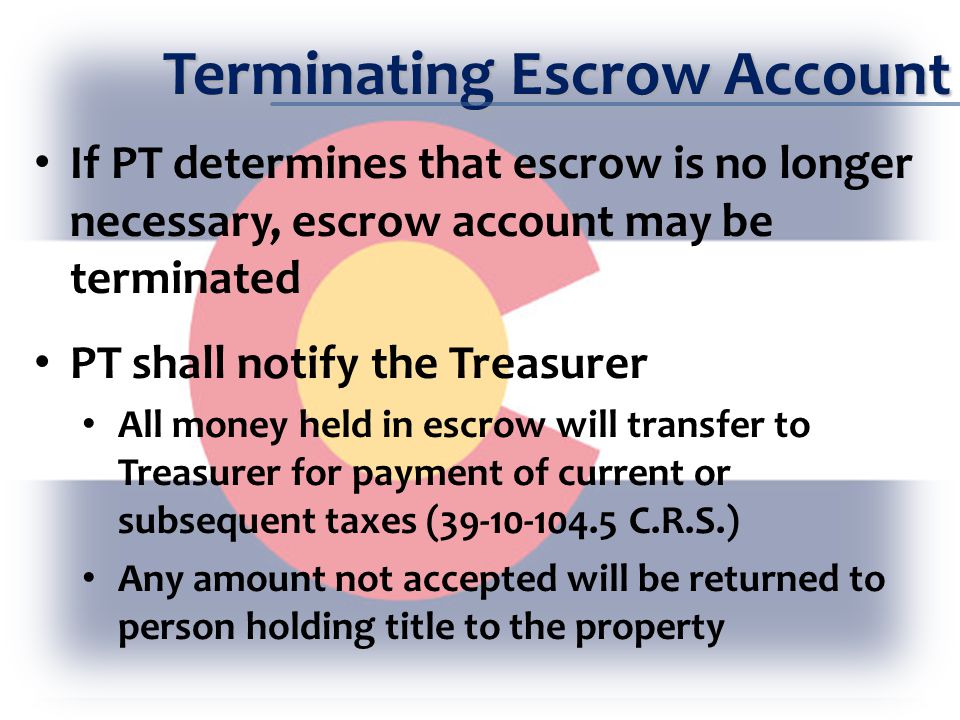 Terminating Escrow Account If PT determines that escrow is no longer necessary, escrow account may be terminated PT shall notify the Treasurer All money held in escrow will transfer to Treasurer for payment of current or subsequent taxes ( C.R.S.) Any amount not accepted will be returned to person holding title to the property