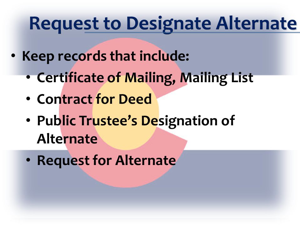 Request to Designate Alternate Keep records that include: Certificate of Mailing, Mailing List Contract for Deed Public Trustee’s Designation of Alternate Request for Alternate