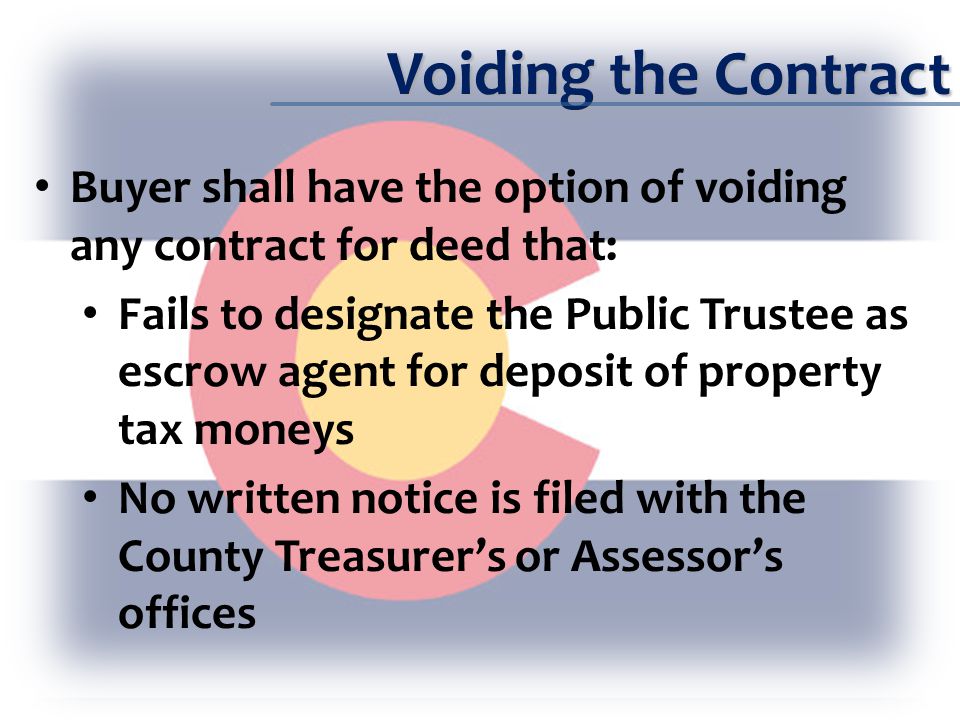 Voiding the Contract Buyer shall have the option of voiding any contract for deed that: Fails to designate the Public Trustee as escrow agent for deposit of property tax moneys No written notice is filed with the County Treasurer’s or Assessor’s offices