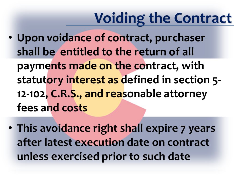 Voiding the Contract Upon voidance of contract, purchaser shall be entitled to the return of all payments made on the contract, with statutory interest as defined in section , C.R.S., and reasonable attorney fees and costs This avoidance right shall expire 7 years after latest execution date on contract unless exercised prior to such date
