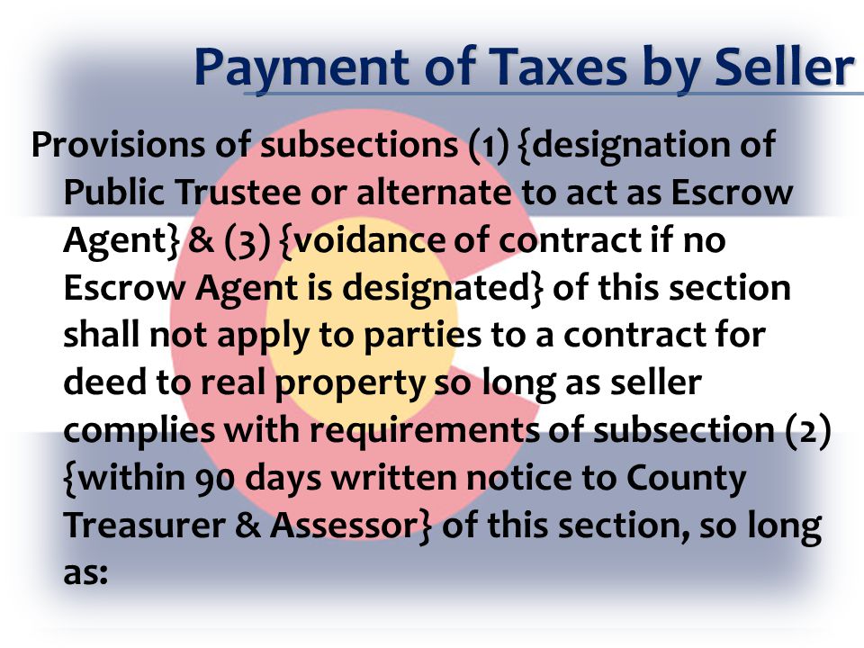Payment of Taxes by Seller Provisions of subsections (1) {designation of Public Trustee or alternate to act as Escrow Agent} & (3) {voidance of contract if no Escrow Agent is designated} of this section shall not apply to parties to a contract for deed to real property so long as seller complies with requirements of subsection (2) {within 90 days written notice to County Treasurer & Assessor} of this section, so long as: