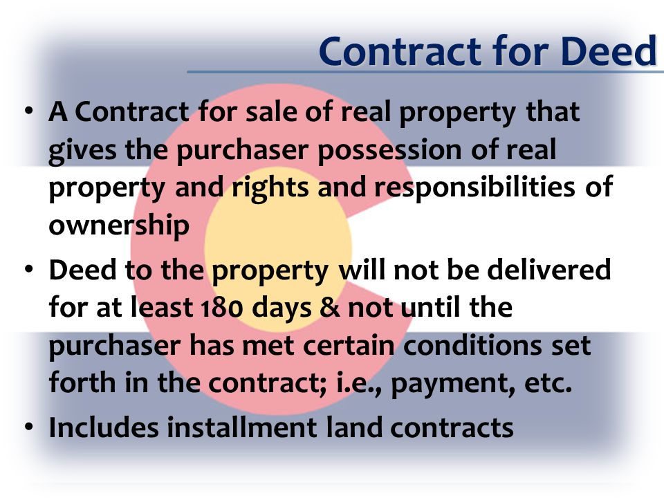 Contract for Deed A Contract for sale of real property that gives the purchaser possession of real property and rights and responsibilities of ownership Deed to the property will not be delivered for at least 180 days & not until the purchaser has met certain conditions set forth in the contract; i.e., payment, etc.