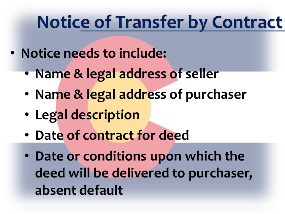 Notice of Transfer by Contract Notice needs to include: Name & legal address of seller Name & legal address of purchaser Legal description Date of contract for deed Date or conditions upon which the deed will be delivered to purchaser, absent default