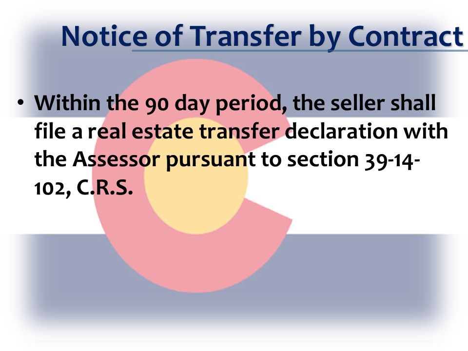 Notice of Transfer by Contract Within the 90 day period, the seller shall file a real estate transfer declaration with the Assessor pursuant to section , C.R.S.