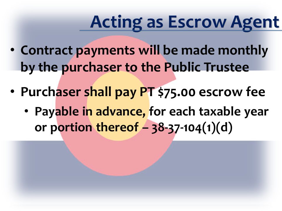 Acting as Escrow Agent Contract payments will be made monthly by the purchaser to the Public Trustee Purchaser shall pay PT $75.00 escrow fee Payable in advance, for each taxable year or portion thereof – (1)(d)