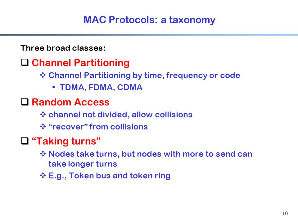 10 MAC Protocols: a taxonomy Three broad classes:  Channel Partitioning  Channel Partitioning by time, frequency or code TDMA, FDMA, CDMA  Random Access  channel not divided, allow collisions  recover from collisions  Taking turns  Nodes take turns, but nodes with more to send can take longer turns  E.g., Token bus and token ring