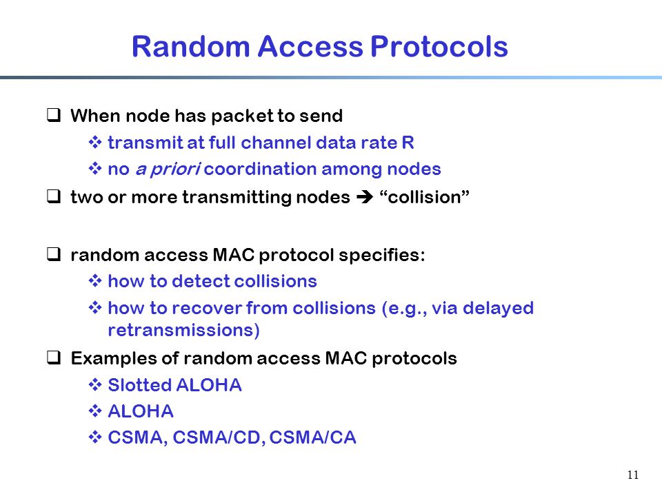 11 Random Access Protocols  When node has packet to send  transmit at full channel data rate R  no a priori coordination among nodes  two or more transmitting nodes  collision  random access MAC protocol specifies:  how to detect collisions  how to recover from collisions (e.g., via delayed retransmissions)  Examples of random access MAC protocols  Slotted ALOHA  ALOHA  CSMA, CSMA/CD, CSMA/CA